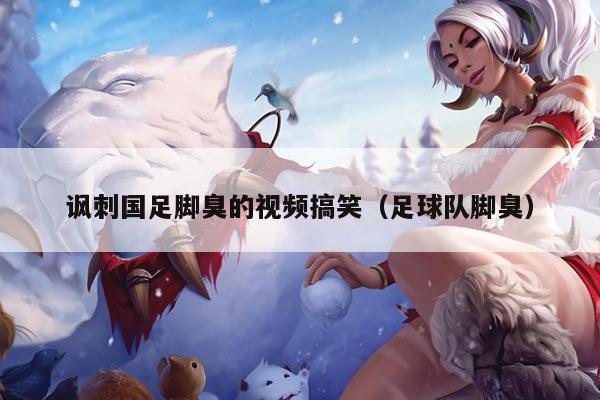 讽刺国足脚臭的视频搞笑（足球队脚臭）
