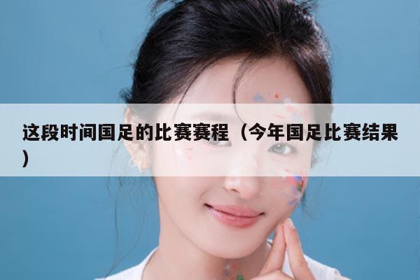 这段时间国足的比赛赛程（今年国足比赛结果）