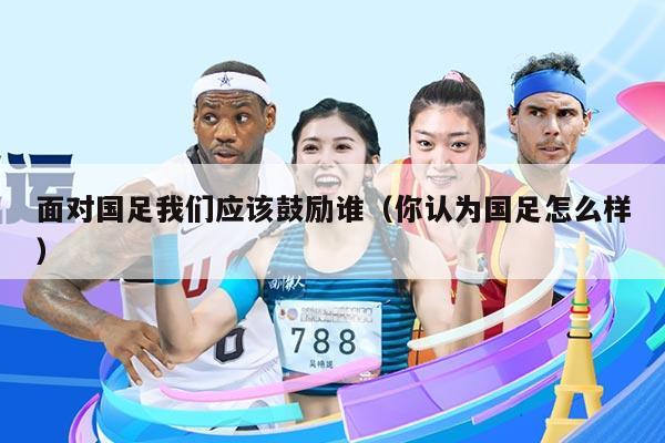 面对国足我们应该鼓励谁（你认为国足怎么样）