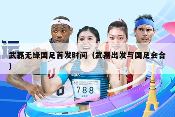 武磊无缘国足首发时间（武磊出发与国足会合）