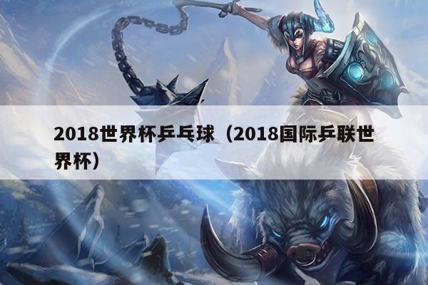 2018世界杯乒乓球（2018国际乒联世界杯）