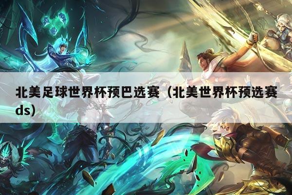 北美足球世界杯预巴选赛（北美世界杯预选赛ds）