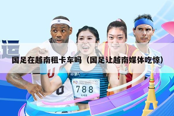 国足在越南租卡车吗（国足让越南媒体吃惊）