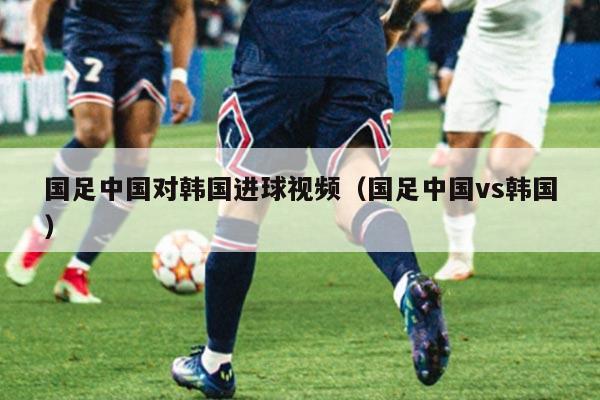 国足中国对韩国进球视频（国足中国vs韩国）
