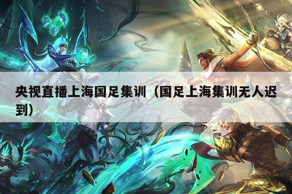 央视直播上海国足集训（国足上海集训无人迟到）