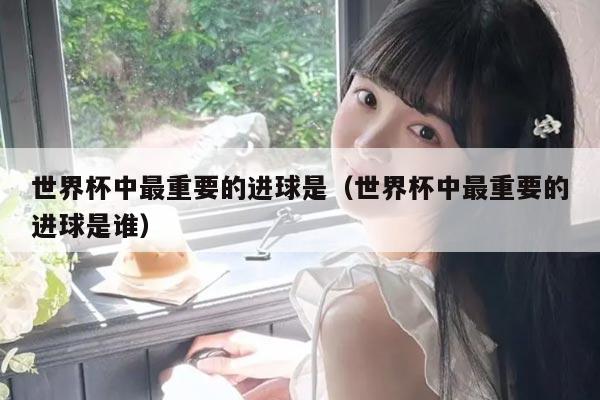 世界杯中最重要的进球是（世界杯中最重要的进球是谁）